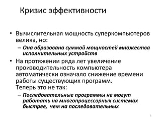 Кризис эффективности Вычислительная мощность суперкомпьютеров велика, но:  Она образована суммой мощностей множества исполнительных устройств На протяжении ряда лет увеличение производительность компьютера автоматически означало снижение времени работы существующих программ.  Теперь это не так: Последовательные программы не могут работать на многопроцессорных системах быстрее ,  чем на последовательных 