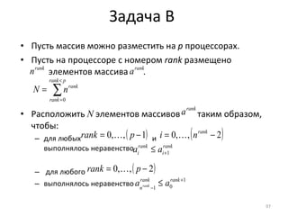 Пусть массив можно разместить на  p  процессорах.  Пусть на процессоре с номером  rank   размещено   элементов массива  . Расположить  N   элементов массивов  таким образом, чтобы: для любых  и  выполнялось неравенство для любого  выполнялось неравенство Задача  B 
