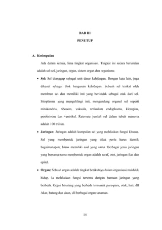 BAB III
PENUTUP

A. Kesimpulan
Ada dalam semua, lima tingkat organisasi. Tingkat ini secara berurutan
adalah sel-sel, jaringan, organ, sistem organ dan organisme.
• Sel: Sel dianggap sebagai unit dasar kehidupan. Dengan kata lain, juga
dikenal sebagai blok bangunan kehidupan. Sebuah sel terikat oleh
membran sel dan memiliki inti yang bertindak sebagai otak dari sel.
Sitoplasma yang mengelilingi inti, mengandung organel sel seperti
mitokondria,

ribosom,

vakuola,

retikulum

endoplasma,

kloroplas,

peroksisom dan ventrikel. Rata-rata jumlah sel dalam tubuh manusia
adalah 100 triliun.
• Jaringan: Jaringan adalah kumpulan sel yang melakukan fungsi khusus.
Sel yang membentuk jaringan yang tidak perlu harus identik
bagaimanapun, harus memiliki asal yang sama. Berbagai jenis jaringan
yang bersama-sama membentuk organ adalah saraf, otot, jaringan ikat dan
epitel.
• Organ: Sebuah organ adalah tingkat berikutnya dalam organisasi makhluk
hidup. Ia melakukan fungsi tertentu dengan bantuan jaringan yang
berbeda. Organ binatang yang berbeda termasuk paru-paru, otak, hati, dll
Akar, batang dan daun, dll berbagai organ tanaman.

14

 