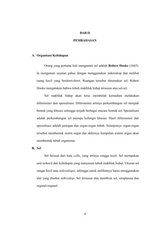 BAB II
PEMBAHASAN

A. Organisasi Kehidupan
Orang yang pertama kali mengamati sel adalah Robert Hooke (1665).
Ia mengamati sayatan gabus dengan menggunakan mikroskop dan melihat
ruang kecil yang berderet-deret. Ruangan tersebut dinamakan sel. Robert
Hooke mengatakan bahwa tubuh makhluk hidup tersusun atas sel-sel.
Sel makhluk hidup akan terus membelah kemudian melakukan
diferensiasi dan spesialisasi. Diferensiasi artinya perkembangan sel menjadi
bentuk yang khusus sehingga terjadi berbagai macam bentuk sel. Spesialisasi
adalah perkembangan sel menuju kefungsi khusus. Hasil diferensiasi dan
spesialisasi adalah jaringan dan organ-organ tubuh. Selanjutnya organ-organ
tersebut membentuk sistim organ dan akhirnya kumpulan sistem organ akan
membentuk tubuh organisme.
B. Sel
Sel berasal dari kata cella, yang artinya rongga kecil. Sel merupakan
unit terkecil dari kehidupan yang menyusun tubuh makhluk hidup. Ukuran sel
sangat kecil atau mikroskopis, sehingga untuk melihatnya harus menggunakan
alat yang disebut mikroskop. Sel tersusun atas membran sel, sitoplasma dan
organel-organel.

4

 