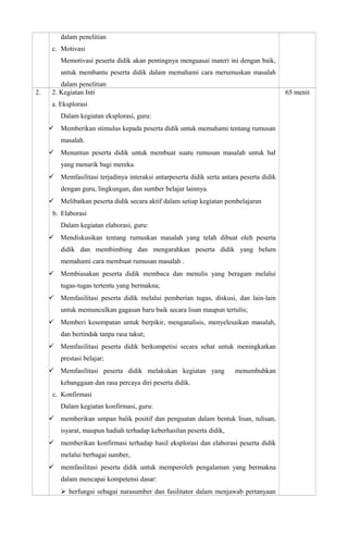 dalam penelitian
c. Motivasi
Memotivasi peserta didik akan pentingnya menguasai materi ini dengan baik,
untuk membantu peserta didik dalam memahami cara merumuskan masalah
dalam penelitian
2. 2. Kegiatan Inti
a. Eksplorasi
Dalam kegiatan eksplorasi, guru:
 Memberikan stimulus kepada peserta didik untuk memahami tentang rumusan
masalah.
 Menuntun peserta didik untuk membuat suatu rumusan masalah untuk hal
yang menarik bagi mereka.
 Memfasilitasi terjadinya interaksi antarpeserta didik serta antara peserta didik
dengan guru, lingkungan, dan sumber belajar lainnya.
 Melibatkan peserta didik secara aktif dalam setiap kegiatan pembelajaran
b. Elaborasi
Dalam kegiatan elaborasi, guru:
 Mendiskusikan tentang rumuskan masalah yang telah dibuat oleh peserta
didik dan membimbing dan mengarahkan peserta didik yang belum
memahami cara membuat rumusan masalah .
 Membiasakan peserta didik membaca dan menulis yang beragam melalui
tugas-tugas tertentu yang bermakna;
 Memfasilitasi peserta didik melalui pemberian tugas, diskusi, dan lain-lain
untuk memunculkan gagasan baru baik secara lisan maupun tertulis;
 Memberi kesempatan untuk berpikir, menganalisis, menyelesaikan masalah,
dan bertindak tanpa rasa takut;
 Memfasilitasi peserta didik berkompetisi secara sehat untuk meningkatkan
prestasi belajar;
 Memfasilitasi peserta didik melakukan kegiatan yang menumbuhkan
kebanggaan dan rasa percaya diri peserta didik.
c. Konfirmasi
Dalam kegiatan konfirmasi, guru:
 memberikan umpan balik positif dan penguatan dalam bentuk lisan, tulisan,
isyarat, maupun hadiah terhadap keberhasilan peserta didik,
 memberikan konfirmasi terhadap hasil eksplorasi dan elaborasi peserta didik
melalui berbagai sumber,
 memfasilitasi peserta didik untuk memperoleh pengalaman yang bermakna
dalam mencapai kompetensi dasar:
 berfungsi sebagai narasumber dan fasilitator dalam menjawab pertanyaan
65 menit
 