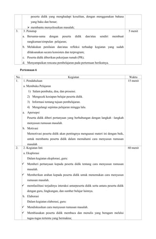 peserta didik yang menghadapi kesulitan, dengan menggunakan bahasa
yang baku dan benar;
 membantu menyelesaikan masalah;
3. 3. Penutup
a. Bersama-sama dengan peserta didik dan/atau sendiri membuat
rangkuman/simpulan pelajaran;
b. Melakukan penilaian dan/atau refleksi terhadap kegiatan yang sudah
dilaksanakan secara konsisten dan terprogram;
c. Peserta didik diberikan pekerjaan rumah (PR);
d. Menyampaikan rencana pembelajaran pada pertemuan berikutnya.
5 menit
Pertemuan 6
No. Kegiatan Waktu
1. 1. Pendahuluan
a. Membuka Pelajaran
1) Salam pembuka, doa, dan presensi.
2) Mengecek kesiapan belajar peserta didik.
3) Informasi tentang tujuan pembelajaran.
4) Mengulangi sepintas pelajaran minggu lalu.
a. Apersepsi
Peserta didik diberi pertanyaan yang berhubungan dengan langkah –langkah
menyusun rumusan masalah.
b. Motivasi
Memotivasi peserta didik akan pentingnya menguasai materi ini dengan baik,
untuk membantu peserta didik dalam memahami cara menyusun rumusan
masalah
15 menit
2. 2. Kegiatan Inti
a. Eksplorasi
Dalam kegiatan eksplorasi, guru:
 Memberi pertanyaan kepada peserta didik tentang cara menyusun rumusan
masalah.
 Memberikan arahan kepada peserta didik untuk menemukan cara menyusun
rumusan masalah.
 memfasilitasi terjadinya interaksi antarpeserta didik serta antara peserta didik
dengan guru, lingkungan, dan sumber belajar lainnya.
b. Elaborasi
Dalam kegiatan elaborasi, guru:
 Mendiskusikan cara menyusun rumusan masalah.
 Membiasakan peserta didik membaca dan menulis yang beragam melalui
tugas-tugas tertentu yang bermakna;
60 menit
 