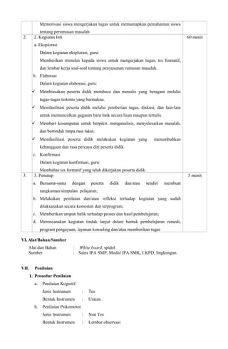 Memotivasi siswa mengerjakan tugas untuk memantapkan pemahaman siswa
tentang perumusan masalah
2. 2. Kegiatan Inti
a. Eksplorasi
Dalam kegiatan eksplorasi, guru:
Memberikan stimulus kepada siswa untuk mengerjakan tugas, tes formatif,
dan lembar kerja soal-soal tentang penyusunan rumusan masalah.
b. Elaborasi
Dalam kegiatan elaborasi, guru:
 Membiasakan peserta didik membaca dan menulis yang beragam melalui
tugas-tugas tertentu yang bermakna.
 Memfasilitasi peserta didik melalui pemberian tugas, diskusi, dan lain-lain
untuk memunculkan gagasan baru baik secara lisan maupun tertulis.
 Memberi kesempatan untuk berpikir, menganalisis, menyelesaikan masalah,
dan bertindak tanpa rasa takut.
 Memfasilitasi peserta didik melakukan kegiatan yang menumbuhkan
kebanggaan dan rasa percaya diri peserta didik.
c. Konfirmasi
Dalam kegiatan konfirmasi, guru:
Membahas tes formatif yang telah dikerjakan peserta didik
60 menit
3. 3. Penutup
a. Bersama-sama dengan peserta didik dan/atau sendiri membuat
rangkuman/simpulan pelajaran;
b. Melakukan penilaian dan/atau refleksi terhadap kegiatan yang sudah
dilaksanakan secara konsisten dan terprogram;
c. Memberikan umpan balik terhadap proses dan hasil pembelajaran;
d. Merencanakan kegiatan tindak lanjut dalam bentuk pembelajaran remedi,
program pengayaan, layanan konseling dan/atau memberikan tugas
5 menit
VI. Alat/Bahan/Sumber
Alat dan Bahan : White board, spidol
Sumber : Sains IPA SMP, Modul IPA SMK, LKPD, lingkungan.
VII. Penilaian
1. Prosedur Penilaian
a. Penilaian Kognitif
Jenis Instrumen : Tes
Bentuk Instrumen : Uraian
b. Penilaian Psikomotor
Jenis Instrumen : Non Tes
Bentuk Instrumen : Lembar observasi
 