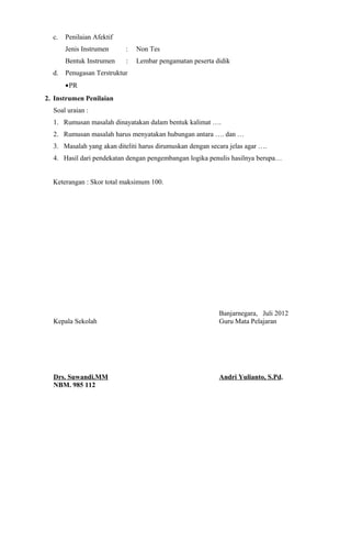c. Penilaian Afektif
Jenis Instrumen : Non Tes
Bentuk Instrumen : Lembar pengamatan peserta didik
d. Penugasan Terstruktur
•PR
2. Instrumen Penilaian
Soal uraian :
1. Rumusan masalah dinayatakan dalam bentuk kalimat ….
2. Rumusan masalah harus menyatakan hubungan antara …. dan …
3. Masalah yang akan diteliti harus dirumuskan dengan secara jelas agar ….
4. Hasil dari pendekatan dengan pengembangan logika penulis hasilnya berupa…
Keterangan : Skor total maksimum 100.
Banjarnegara, Juli 2012
Kepala Sekolah Guru Mata Pelajaran
Drs. Suwandi.MM Andri Yulianto, S.Pd.
NBM. 985 112
 