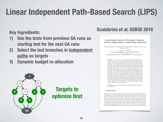 22
Linear Independent Path-Based Search (LIPS)
Key Ingredients:
1) Use the tests from previous GA runs as
starting test for the next GA runs
2) Select the last branches in independent
paths as targets
3) Dynamic budget re-allocation
1
25
6 7 3
98
10
4
Scalabrino et al. SSBSE 2016
Targets to
optimize ﬁrst
 