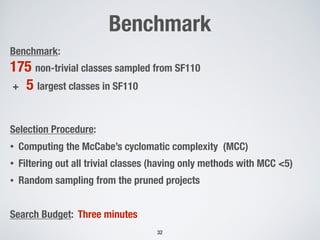 Benchmark
32
Benchmark:
175 non-trivial classes sampled from SF110
+ 5 largest classes in SF110
Selection Procedure:
• Computing the McCabe’s cyclomatic complexity (MCC)
• Filtering out all trivial classes (having only methods with MCC <5)
• Random sampling from the pruned projects
Search Budget: Three minutes
 