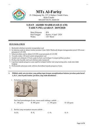 Page 1 of 9
MTs Al-Farisy
Jl. Cihanjuang No. 237, Cibabat, Cimahi Utara,
Kota Cimahi
081220734155, 6644120
UJIAN AKHIR MADRASAH (UAM)
TAHUN PELAJARAN 2019/2020
Mata Pelajaran : IPA
Hari/Tanggal : Kamis, 9 April 2020
Waktu : 120 Menit
PETUNJUK UMUM
1. Berdoalah sebelum memulai mengerjakan soal
2. Isi identitas anda ke dalam lembar jawaban Ujian Akhir Madrasah dengan menggunakan pencil 2B sesuai
petunjuk di LJUAM.
3. Isikan jawaban soal ke dalam LJUAM sesuai petunjuk di LJUAM
4. Tersedia waktu 120 menit untuk mengerjakan soal
5. Jumlah soal sebanyak 35 butir, pada tia buitr soal terdapat 4 (empat) pilihan jawaban
6. Periksa dan bacalah soal-soal sebelum anda menjawab
7. Laporkan kepada pengawas ujian apabila terdapat lembar soal yang kurang jelas, rusak atau tidak
lengkap.
8. Periksanalah pekerjaan anda sebelum diserahkan kepada pengawas Ujian.
9.
I. Pilihlah salah satu jawaban yang paling tepat dengan menghitamkan bulatan jawaban pada huruf
A, B, C, dan D pada lembar jawaban yang telah disediakan!
1. Perhatikan gambar neraca berikut!
Dari hasil penimbangan di atas, massa anak timbang x adalah ….
A. 380 gram B. 400 gram C. 580 gram D. 620 gram
2. Berikut yang merupakan senyawa adalah ....
A.CO2 B. H2 C. O3 D. N
 