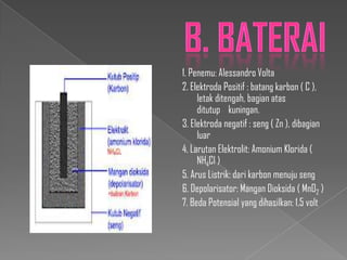 1. Penemu: Alessandro Volta
2. Elektroda Positif : batang karbon ( C ),
letak ditengah, bagian atas
ditutup kuningan.
3. Elektroda negatif : seng ( Zn ), dibagian
luar
4. Larutan Elektrolit: Amonium Klorida (
NH4Cl )
5. Arus Listrik: dari karbon menuju seng
6. Depolarisator: Mangan Dioksida ( MnO2 )
7. Beda Potensial yang dihasilkan: 1,5 volt

 