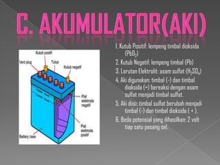 1. Kutub Positif: lempeng timbal dioksida
(PbO2)
2. Kutub Negatif: lempeng timbal (Pb)
3. Larutan Elektrolit: asam sulfat (H2SO4)
4. Aki digunakan: timbal (-) dan timbal
dioksida (+) bereaksi dengan asam
sulfat menjadi timbal sulfat.
5. Aki diisi: timbal sulfat berubah menjadi
timbal (-) dan timbal dioksida ( + ).
6. Beda potensial yang dihasilkan: 2 volt
tiap satu pasang sel.

 