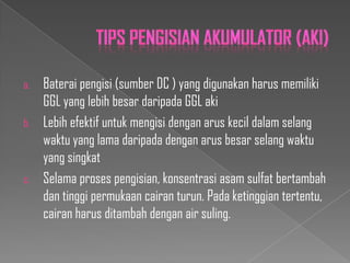 a.
b.

c.

Baterai pengisi (sumber DC ) yang digunakan harus memiliki
GGL yang lebih besar daripada GGL aki
Lebih efektif untuk mengisi dengan arus kecil dalam selang
waktu yang lama daripada dengan arus besar selang waktu
yang singkat
Selama proses pengisian, konsentrasi asam sulfat bertambah
dan tinggi permukaan cairan turun. Pada ketinggian tertentu,
cairan harus ditambah dengan air suling.

 