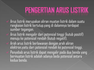 






Arus listrik merupakan aliran muatan listrik dalam suatu
rangkaian listrik tertutup,yang di dalamnya terdapat
sumber tegangan.
Arus listrik mengalir dari potensial tinggi (kutub positif)
menuju ke potensial rendah (kutub negatif).
Arah arus listrik berlawanan dengan arah aliran
elektron,yaitu dari potensial rendah ke potensial tinggi.
Penyebab arus listrik dapat mengalir pada dua benda yang
bermuatan listrik adalah adanya beda potensial antara
kedua benda.

 