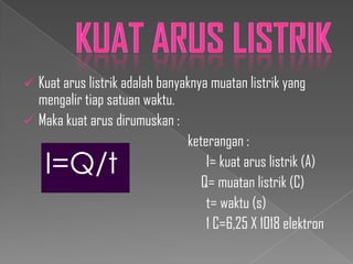 


Kuat arus listrik adalah banyaknya muatan listrik yang
mengalir tiap satuan waktu.
Maka kuat arus dirumuskan :
keterangan :
I= kuat arus listrik (A)
Q= muatan listrik (C)
t= waktu (s)
1 C=6,25 X 1018 elektron

I=Q/t

 