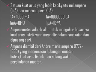  Satuan kuat arus yang lebih kecil,yaitu miliampere

(mA) dan microampere (µA).
1A= 1000 mA
1A=1000000 µA
1mA=10-3A
1µA=10-6A
 Amperemeter adalah alat untuk mengukur besarnya
kuat arus listrik yang mengalir dalam rangkaian dan
dipasang seri.
 Ampere diambil dari Andre marie ampere (17721836) yang menemukan hubungan muatan
listrik,kuat arus listrik, dan selang waktu
perpindahan muatan.

 