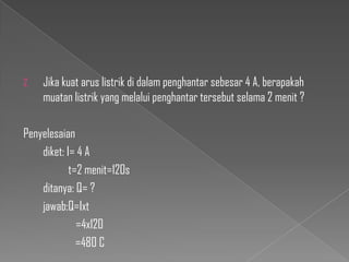 2.

Jika kuat arus listrik di dalam penghantar sebesar 4 A, berapakah
muatan listrik yang melalui penghantar tersebut selama 2 menit ?

Penyelesaian
diket: I= 4 A
t=2 menit=120s
ditanya: Q= ?
jawab:Q=Ixt
=4x120
=480 C

 