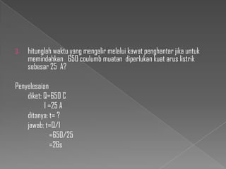 3.

hitunglah waktu yang mengalir melalui kawat penghantar jika untuk
memindahkan 650 coulumb muatan diperlukan kuat arus listrik
sebesar 25 A?

Penyelesaian
diket: Q=650 C
I =25 A
ditanya: t= ?
jawab: t=Q/I
=650/25
=26s

 