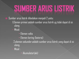 

Sumber arus listrik dibedakan menjadi 2 yaitu:
1.Elemen primer,adalah sumber arus listrik yg tidak dapat di isi
ulang
 Misal:
 Elemen volta
 Elemen kering (baterai)
2.elemen sekunder,adalah sumber arus listrik yang dapat di isi
ulang.
 Misal :
 Akumulator(aki)

 