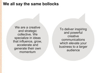 We all say the same bollocks To deliver inspiring and powerful creative communications which elevate your business to a larger audience We are a creative and strategic collective. We specialize in ideas that influence, grow, accelerate and generate their own momentum 
