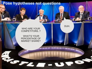 Pose hypotheses not questions WHO ARE YOUR COMPETITORS..? WHAT’S YOUR PERCENTAGE OF MARKET SHARE? DUH. 