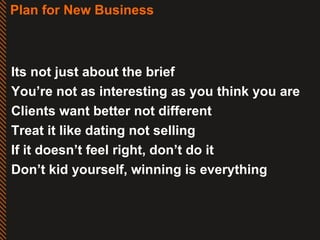 Plan for New Business Its not just about the brief You’re not as interesting as you think you are Clients want better not different Treat it like dating not selling If it doesn’t feel right, don’t do it Don’t kid yourself, winning is everything 