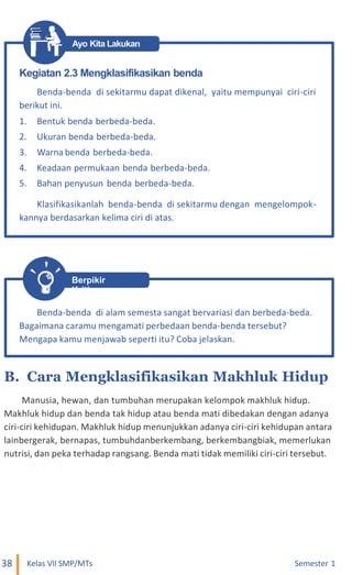 Ayo Kita Lakukan
Berpikir
Kritis
B. Cara Mengklasifikasikan Makhluk Hidup
Manusia, hewan, dan tumbuhan merupakan kelompok makhluk hidup.
Makhluk hidup dan benda tak hidup atau benda mati dibedakan dengan adanya
ciri-ciri kehidupan. Makhluk hidup menunjukkan adanya ciri-ciri kehidupan antara
lainbergerak, bernapas, tumbuhdanberkembang, berkembangbiak, memerlukan
nutrisi, dan peka terhadap rangsang. Benda mati tidak memiliki ciri-ciri tersebut.
38 Kelas VII SMP/MTs Semester 1
Benda-benda di alam semesta sangat bervariasi dan berbeda-beda.
Bagaimana caramu mengamati perbedaan benda-benda tersebut?
Mengapa kamu menjawab seperti itu? Coba jelaskan.
Kegiatan 2.3 Mengklasifikasikan benda
Benda-benda di sekitarmu dapat dikenal, yaitu mempunyai ciri-ciri
berikut ini.
1. Bentuk benda berbeda-beda.
2. Ukuran benda berbeda-beda.
3. Warna benda berbeda-beda.
4. Keadaan permukaan benda berbeda-beda.
5. Bahan penyusun benda berbeda-beda.
Klasifikasikanlah benda-benda di sekitarmu dengan mengelompok-
kannya berdasarkan kelima ciri di atas.
 