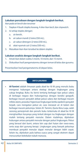 42 Kelas VII SMP/MTs Semester 2
Lakukan percobaan dengan langkah-langkah berikut.
1.	 Siapkan 4 buah stoples kosong, 4 ekor ikan kecil, dan
2.	 Isi setiap stoples dengan:
a.	 air bersih,
b.	 air sabun mandi (2 tetes/250 mL),
c.	 air sabun detergen (2 tetes/250 mL),
d.	 obat nyamuk cair (2 tetes/250 mL).
3.	 Masukkan ikan-ikan tersebut ke dalam stoples.
Lakukan analisis dengan langkah-langkah berikut.
1.	 Amati ikan dalam waktu 5 menit, 10 menit, dan 15 menit.
2.	 Diskusikan hasil pengamatanmu dengan teman di kelas dan gurumu.
Presentasikan hasil pengamatanmu di depan kelas
•	 Al-Tamimi adalah ilmuwan pada abad ke-10 M yang menulis buku
mengenai hubungan antara ekologi dengan lingkungan yang
cukup lengkap. Buku itu berisi tentang berbagai tipe polusi udara
di berbagai negara dan hubungannya dengan kondisi geografi,
berbagai macam penyakit akibat polusi udara dan berbagai macam
infeksi alami, prosedur higienisasi lingkungan ketika epidemi penyakit
terjadi, cara mengatasi polusi air, cara merawat air di kolam dan
berbagai macam polusinya. Selain Al- Tamimi, Qusta Ibnu Luqa, salah
seorang penerjemah dan penulis buku terkemuka di abad ke-10 M
menghasilkan karyanya yang terkait dengan isu lingkungan dengan
risalah tentang penyakit menular. Dalam risalahnya, dijelaskan
hubungan antara penyakit menular dengan polusi lingkungan. Polusi
yang berasal dari bumi, antara lain uap dari hutan dan rawa-rawa,
serta asap dari gunung berapi. Lingkungan yang banyak polusinya
membuat penyakit menular dapat menular dengan lebih cepat.
Selain itu, dijelaskan pula bahwa cuaca yang sangat ekstrem dapat
menurunkan kekebalan tubuh manusia.
INFO ILMUWAN
.
 