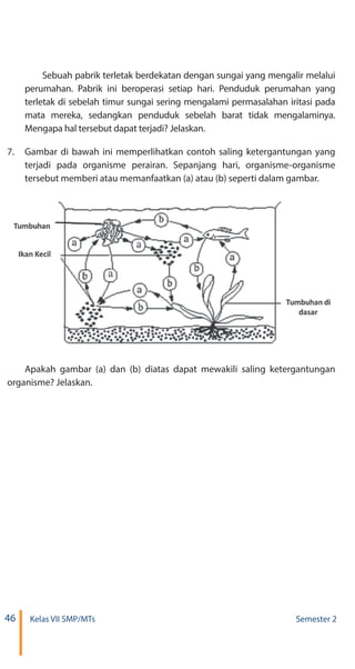 46 Kelas VII SMP/MTs Semester 2
Sebuah pabrik terletak berdekatan dengan sungai yang mengalir melalui
perumahan. Pabrik ini beroperasi setiap hari. Penduduk perumahan yang
terletak di sebelah timur sungai sering mengalami permasalahan iritasi pada
mata mereka, sedangkan penduduk sebelah barat tidak mengalaminya.
Mengapa hal tersebut dapat terjadi? Jelaskan.
7.	 Gambar di bawah ini memperlihatkan contoh saling ketergantungan yang
terjadi pada organisme perairan. Sepanjang hari, organisme-organisme
tersebut memberi atau memanfaatkan (a) atau (b) seperti dalam gambar.
Apakah gambar (a) dan (b) diatas dapat mewakili saling ketergantungan
organisme? Jelaskan.
 