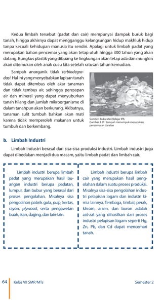 64 Kelas VII SMP/MTs Semester 2
Kedua limbah tersebut (padat dan cair) mempunyai dampak buruk bagi
tanah, hingga akhirnya dapat mengganggu kelangsungan hidup makhluk hidup
tanpa kecuali kehidupan manusia itu sendiri. Apalagi untuk limbah padat yang
merupakan bahan pencemar yang akan tetap utuh hingga 300 tahun yang akan
datang. Bungkus plastik yang dibuang ke lingkungan akan tetap ada dan mungkin
akan ditemukan oleh anak cucu kita setelah ratusan tahun kemudian.
Sampah anorganik tidak
.Haliniyangmenyebabkanlapisantanah
tidak dapat ditembus oleh akar tanaman
dan tidak tembus air, sehingga peresapan
air dan mineral yang dapat menyuburkan
tanah hilang dan jumlah mikroorganisme di
dalam tanahpun akan berkurang. Akibatnya,
tanaman sulit tumbuh bahkan akan mati
karena tidak memperoleh makanan untuk
tumbuh dan berkembang.
b.	 Limbah Industri
Limbah Industri berasal dari sisa-sisa produksi industri. Limbah industri juga
dapat dibedakan menjadi dua macam, yaitu limbah padat dan limbah cair.
Limbah industri berupa limbah
padat yang merupakan hasil bu-
angan industri berupa padatan,
lumpur, dan bubur yang berasal dari
proses pengolahan. Misalnya sisa
pengolahan pabrik gula, , kertas,
rayon, , serta pengawetan
buah, ikan, daging, dan lain-lain.
Limbah industri berupa limbah
cair yang merupakan hasil peng-
olahan dalam suatu proses produksi.
Misalnya sisa-sisa pengolahan indus-
tri pelapisan logam dan industri ki-
mia lainnya. Tembaga, timbal, perak,
khrom, arsen, dan boron adalah
zat-zat yang dihasilkan dari proses
industri pelapisan logam seperti Hg,
Zn, Pb, dan Cd dapat mencemari
tanah.
Sumber: Buku Mari Belajar IPA
Gambar 3.11. Sampah menumpuk merupakan
pencemaran daratan
 