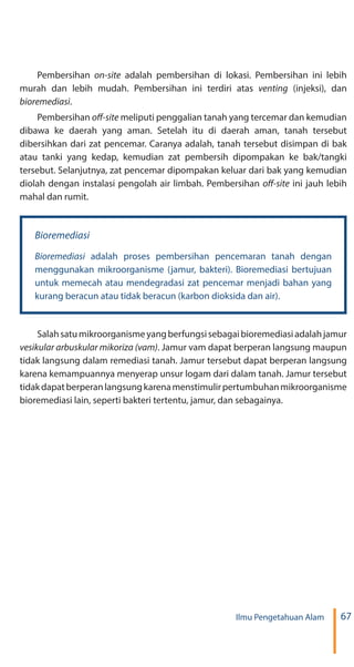 67Ilmu Pengetahuan Alam
Pembersihan adalah pembersihan di lokasi. Pembersihan ini lebih
murah dan lebih mudah. Pembersihan ini terdiri atas (injeksi), dan
.
Pembersihan meliputi penggalian tanah yang tercemar dan kemudian
dibawa ke daerah yang aman. Setelah itu di daerah aman, tanah tersebut
dibersihkan dari zat pencemar. Caranya adalah, tanah tersebut disimpan di bak
atau tanki yang kedap, kemudian zat pembersih dipompakan ke bak/tangki
tersebut. Selanjutnya, zat pencemar dipompakan keluar dari bak yang kemudian
diolah dengan instalasi pengolah air limbah. Pembersihan ini jauh lebih
mahal dan rumit.
adalah proses pembersihan pencemaran tanah dengan
menggunakan mikroorganisme (jamur, bakteri). Bioremediasi bertujuan
untuk memecah atau mendegradasi zat pencemar menjadi bahan yang
kurang beracun atau tidak beracun (karbon dioksida dan air).
Salahsatumikroorganismeyangberfungsisebagaibioremediasiadalahjamur
. Jamur vam dapat berperan langsung maupun
tidak langsung dalam remediasi tanah. Jamur tersebut dapat berperan langsung
karena kemampuannya menyerap unsur logam dari dalam tanah. Jamur tersebut
tidakdapatberperanlangsungkarenamenstimulirpertumbuhanmikroorganisme
bioremediasi lain, seperti bakteri tertentu, jamur, dan sebagainya.
 