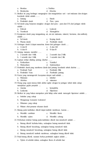 a. Bronkus c. Trakhea 
b. Bronkeolus d. Alveolus 
11. Berikut ini yang berfungsi mengangkut dan mengedarkan sari – sari makanan dan oksigen 
keseluruh tubuh adalah …… 
a. Jantung c. Darah 
b. Pembuluh darah d. Paru – paru 
12. Sel darah yang berperan mengikat oksigen dari paru – paru dan CO2 dari jaringan tubuh 
adalah …. 
a. Eritrosit c. Leukosit 
b. Trombosit d. Hemoglobin 
13. Komponen darah yang mengandung air, zat-zat makanan, mineral, hormone, dan antibody 
adalah …. 
a. Sel darah c. Keping darah 
b. Plasma darah d. Pembuluh darah 
14. Golongan darah A dapat menerima donor dari golongan darah …. 
a. A dan B c. A dan AB 
b. A dan O d. O dan B 
15. Jantung manusia memiliki ….. 
a. 2 serambi dan 1 bilik c. 2 serambi dan 2 bilik 
b. 1 serambi dan 1 bilik d. 1 serambi dan 2 ilik 
16. Lapisan terluar dinding jantung disebut …… 
a. Perikardium c. Ventrikel 
b. Miokardium d. Endokardium 
17. Pembuluh darah yang membawa darah dari jantung keseluruh tubuh disebut ….. 
a. Pembuuh Nadi c. Pembuluh Blik 
b. Pembuluh Vena d. Pembuluh jantung 
18. Factor yang memengaruhi kecepatan denyut nadi adalah … 
a. Makanan c. istirahat 
b. Aktivitas d. minuman 
19. Orang yang cepat merasa lelah akibat suplai oksigen ke jaringan tubuh tidak cukup 
merupakan gejala penyakit … 
a. Anemia c. hemophilia 
b. Leukemia d. Hipertensi 
20. Berikut ini yang bukan merupakan pola hidup sehat untuk mencegah hipertensi adalah … 
a. Istirahat yang cukup 
b. Mengurangi konsumsi kolesterol 
c. Minuman yang cukup 
d. Minum obat penurun tekanan darah 
21. Batang pada tumbuhan dikotil dapat tumbuh membesar, karena … 
a. Memiliki cambium c. Memiliki floem 
b. Memiliki xylem d. Memiliki cabang 
22. Perbedaan struktur batang pada tumbuhan dikotil dan monokotil adalah … 
a. Batang dikotil berbuku-buku, sedangkan batang monokotil tidak 
b. Batang dikotil bercabang, sedangkan batang monokotil tidak 
c. Batang monokotil bercabang, sedangkan batang dikotil tidak 
d. Batang monokotil tumbuh membesar, sedangkan batang dikotil tidak 
23. Pada batang dikotil, susunan berkas pembuluh angkut adalah … 
a. Xylem di sebelah dalam, sedangkan floem di sebelah luar 
 