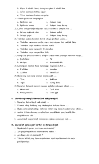 b. Floem di sebelah dalam, sedangkan xylem di sebelah luar 
c. Xylem dan floem terletak sejajar 
d. Xylem dan floem letaknya menyebar 
24. Stomata pada daun terdapat pada … 
a. Epidermis atas c. Jaringan pagar 
b. Epidermis bawah d. Jaringan bunga karang 
25. Klorofil sebagai tempat terjadinya reaksi fotosintesis terdapat pada … 
a. Jaringan epidermis daun c. Jaringan angkut 
b. Jaringan pagar d. Jaringan bunga karang 
26. Tumbuhan dalam ekosistem disebut sebagai produsen karena … 
a. Tumbuhan merupakan sumber energy dan makanan bagi makhluk hidup 
b. Tumbuhan dapat membuat makanan sendiri 
c. Tumbuhan dapat mengambil O2 dari udara 
d. Tumbuhan dapat menghasilkan CO2 
27. Energy dari proses fotosintesis disimpan dalam bentuk cadangan makanan berupa … 
a. Karbohidrat c. Air 
b. Oksigen d. Karbon dioksida 
28. Kemampuan makhluk hidup menanggapi rangsang disebut … 
a. Iritabilitas c. intensitas 
b. Aktivitas d. Intensifikasi 
29. Hama yang menyerang tanaman kelapa adalah …. 
a. Tikus c. Kelelawar 
b. Tupai d. Burung hantu 
30. Nama lain dari gerak memijit makanan pada kerongkongan adalah ……. 
a. Gerak nasti c. Gerak semu 
b. Gerak peristaltic d. Gerak pijit 
II. Jawablah pertanyaan berikut ini dengan tepat! 
1. Nama lain dari sel darah putih adalah …. 
2. Kelainan tulang belakang yang membengkok kedepan disebut ….. 
3. Bagian darah yang berfungsi melawan bakteri yang masuk kedalam tubuh adalah … 
4. Apabila di dalam lambung menghasilkan asam khlorida yang berlebih bias 
mengakibatkan sakit …. 
5. Asma terjadi karena terjadi penyempitan saluran pernapasan pada …. 
III. Jawab lah pertanyaan berikut ini dengan tepat! 
1. Bagaimanakah proses pembekuan darah terjadi ? 
2. Apa yang menyebabkan darah berwarna merah ? 
3. Apa fungsi dari sel darah putih ? 
4. Tuliskan hal-hal yang dapat menyebabkan terjadi nya hipertensi dan upaya 
pencegahannya! 
 