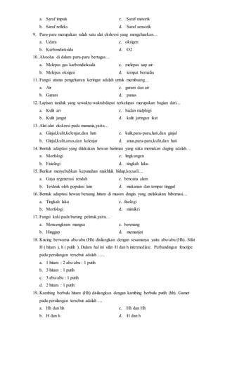 a. Saraf impuls c. Saraf motorik 
b. Saraf refleks d. Saraf sensorik 
9. Paru-paru merupakan salah satu alat ekskresi yang mengeluarkan… 
a. Udara c. oksigen 
b. Karbondioksida d. O2 
10. Alveolus di dalam paru-paru bertugas… 
a. Melepas gas karbondioksida c. melepas uap air 
b. Melepas oksigen d. tempat bernafas 
11. Fungsi utama pengeluaran keringat adalah untuk membuang… 
a. Air c. garam dan air 
b. Garam d. panas 
12. Lapisan tanduk yang sewaktu-waktubdapat terkelupas merupakan bagian dari… 
a. Kulit ari c. badan malphigi 
b. Kulit jangat d. kulit jaringan ikat 
13. Alat-alat ekskresi pada manusia,yaitu… 
a. Ginjal,kulit,kelenjar,dan hati c. kulit,paru-paru,hati,dan ginjal 
b. Ginjal,kulit,anus,dan kelenjar d. anus,paru-paru,kulit,dan hati 
14. Bentuk adaptasi yang dilakukan hewan harimau yang suka memakan daging adalah… 
a. Morfologi c. lingkungan 
b. Fisiologi d. tingkah laku 
15. Berikut menyebabkan kepunahan makhluk hidup,kecuali… 
a. Gaya regenerasi rendah c. bencana alam 
b. Terdeak oleh populasi lain d. makanan dan tempat tinggal 
16. Bentuk adaptasi hewan beruang hitam di musim dingin yang melakukan hibernasi… 
a. Tingkah laku c. fisologi 
b. Morfologi d. mimikri 
17. Fungsi kaki pada burung pelatuk,yaitu… 
a. Mencengkram mangsa c. berenang 
b. Hinggap d. memanjat 
18. Kucing berwarna abu-abu (Hh) disilangkan dengan sesamanya yaitu abu-abu (Hh). Sifat 
H ( hitam ), h ( putih ). Dalam hal ini sifat H dan h intermediate. Perbandingan fenotipe 
pada persilangan tersebut adalah ….. 
a. 1 hitam : 2 abu-abu : 1 putih 
b. 3 hitam : 1 putih 
c. 3 abu-abu : 1 putih 
d. 2 hitam : 1 putih 
19. Kambing berbulu hitam (Hh) disilangkan dengan kambing berbulu putih (hh). Gamet 
pada persilangan tersebut adalah … 
a. Hh dan hh c. Hh dan Hh 
b. H dan h d. H dan h 
 