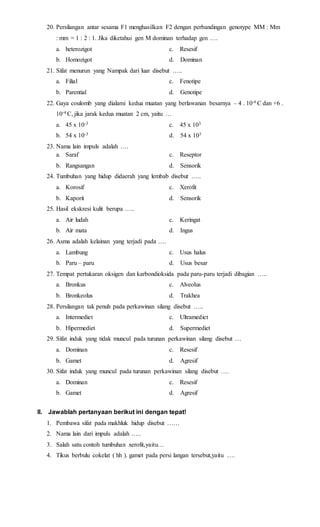 20. Persilangan antar sesama F1 menghasilkan F2 dengan perbandingan genotype MM : Mm 
: mm = 1 : 2 : 1. Jika diketahui gen M dominan terhadap gen …. 
a. heterozigot c. Resesif 
b. Homozigot d. Dominan 
21. Sifat menurun yang Nampak dari luar disebut ….. 
a. Filial c. Fenotipe 
b. Parential d. Genotipe 
22. Gaya coulomb yang dialami kedua muatan yang berlawanan besarnya – 4 . 10-6 C dan +6 . 
10-4 C, jika jarak kedua muatan 2 cm, yaitu … 
a. 45 x 10-3 c. 45 x 103 
b. 54 x 10-3 d. 54 x 103 
23. Nama lain impuls adalah …. 
a. Saraf c. Reseptor 
b. Rangsangan d. Sensorik 
24. Tumbuhan yang hidup didaerah yang lembab disebut ….. 
a. Korosif c. Xerofit 
b. Kaporit d. Sensorik 
25. Hasil ekskresi kulit berupa ….. 
a. Air ludah c. Keringat 
b. Air mata d. Ingus 
26. Asma adalah kelainan yang terjadi pada …. 
a. Lambung c. Usus halus 
b. Paru – paru d. Usus besar 
27. Tempat pertukaran oksigen dan karbondioksida pada paru-paru terjadi dibagian ….. 
a. Bronkus c. Alveolus 
b. Bronkeolus d. Trakhea 
28. Persilangan tak penuh pada perkawinan silang disebut ….. 
a. Intermediet c. Ultramediet 
b. Hipermediet d. Supermediet 
29. Sifat induk yang tidak muncul pada turunan perkawinan silang disebut … 
a. Dominan c. Resesif 
b. Gamet d. Agresif 
30. Sifat induk yang muncul pada turunan perkawinan silang disebut …. 
a. Dominan c. Resesif 
b. Gamet d. Agresif 
II. Jawablah pertanyaan berikut ini dengan tepat! 
1. Pembawa sifat pada makhluk hidup disebut …… 
2. Nama lain dari impuls adalah ….. 
3. Salah satu contoh tumbuhan xerofit,yaitu… 
4. Tikus berbulu cokelat ( hh ). gamet pada persi langan tersebut,yaitu …. 
 