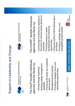 Support on Leadership and Change
COMMUNITY OF HRPR SSIONALS
OFE

The CoCP benefits individuals,
agencies and the Sector by:
•
•

•
•
•

Driving change leadership
Building change management
capability
Promoting the sector as a preferred
place to work
Strengthening best practice
Providing a strategic forum and
networking opportunities.

The CoHRP benefits
individuals, agencies and the
Sector by:
• Contributing to building the capability of

the sector to improve service delivery to
customers
• Providing access to career
development and mentoring
opportunities
• Lifting the profile of HR Professionals in
the Sector
• Providing a strategic forum and
strengthening best practice

www. comprac.nsw.gov.au

 