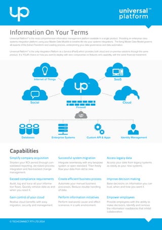 Information On Your Terms
Capabilities
Internet of Things SaaS
Cloud
Custom API & Apps Identity ManagementEnterprise Systems
Firewall
Databases
Social
Simplify company acquisition Access legacy data
Create efficient business process
Perform information initiatives
Shorten your ROI period through con-
solidated reporting, de-risked process
integration and fast-tracked change
management.
Universal Platform™ is the most comprehensive information management platform available in a single product. Providing an enterprise class
systems integration platform; using your Master Data Models to breathe life into your systems integrations. The living Master Data Model governs
all aspects of the Extract Transform and Loading process, underpinning your data governance and data automation.
Universal Platform™ is the only integration Platform as a Service (iPaaS) which provides both cloud and on-premise solutions through the same
product. It is YOUR choice on how you want to deploy with zero compromise on features and capability, with the same financial investment.
Access your data from legacy systems
as easily as your new systems.
Automate your manual business
processes. Reduce double handling
of data.
Perform real-world cause and effect
scenarios in a safe environment.
Integrate seamlessly with any bespoke
system or open standard. Then freely
flow your data from old to new.
Audit, log and trace all your informa-
tion flows. Quickly retrieve data as and
when you need it.
Realise cloud benefits with easy
migration, security and management.
Base decisions on information you can
trust, when and how you want it.
Provide employees with the ability to
make decisions. Identify and remove
the information roadblocks that inhibit
collaboration.
Successful system migration
Exceed compliance requirements
Gain control of your cloud
Improve decision making
Empower employees
© TECHCONNECT PTY LTD 2014
 