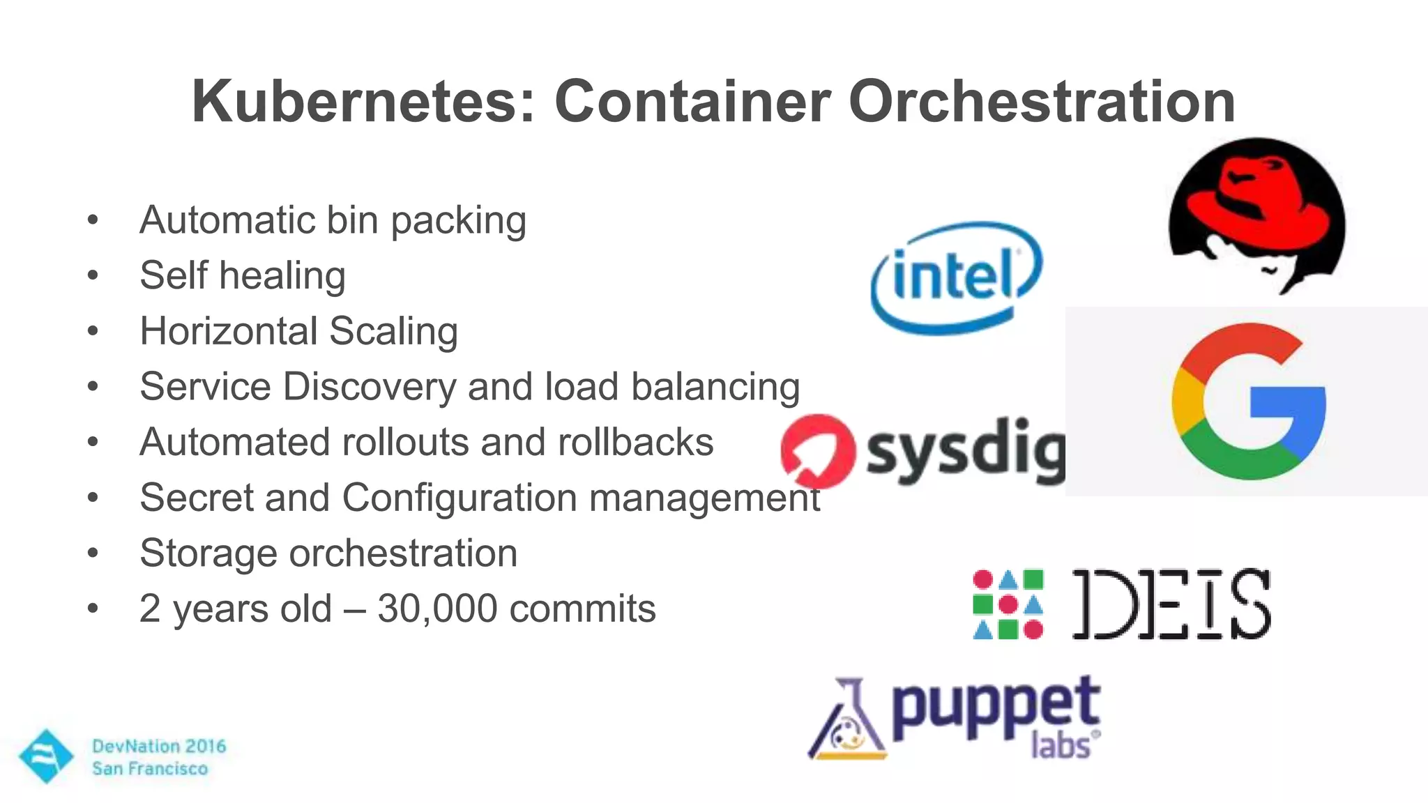 Kubernetes: Container Orchestration
• Automatic bin packing
• Self healing
• Horizontal Scaling
• Service Discovery and load balancing
• Automated rollouts and rollbacks
• Secret and Configuration management
• Storage orchestration
• 2 years old – 30,000 commits
 