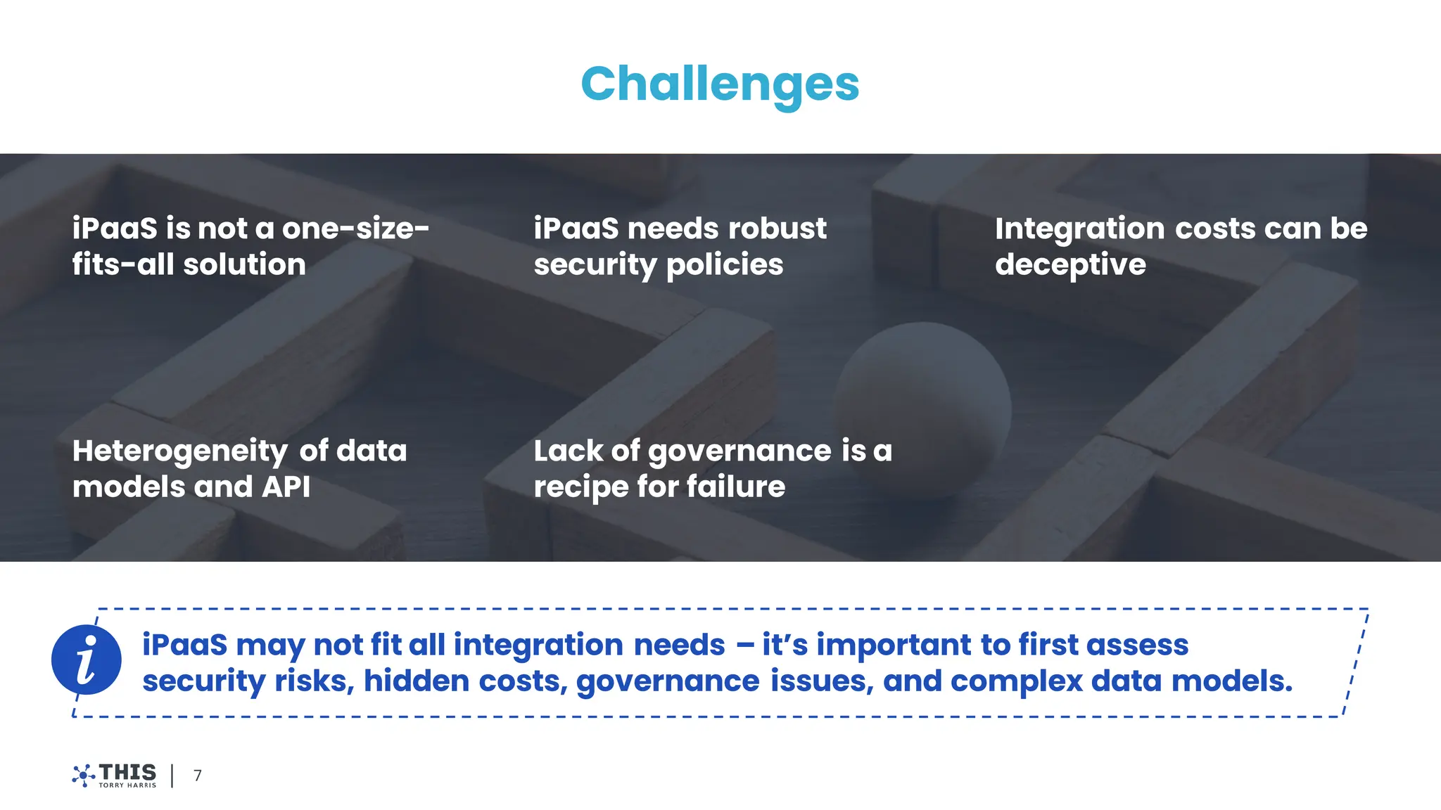 Challenges
iPaaS is not a one-size-
fits-all solution
iPaaS needs robust
security policies
Integration costs can be
deceptive
Heterogeneity of data
models and API
Lack of governance is a
recipe for failure
7
iPaaS may not fit all integration needs – it’s important to first assess
security risks, hidden costs, governance issues, and complex data models.
 