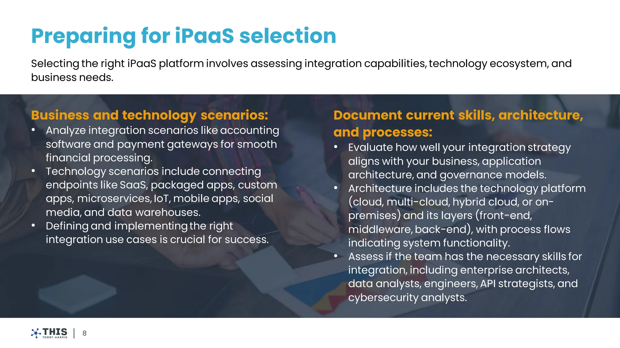Preparing for iPaaS selection
8
Selecting the right iPaaS platform involves assessing integration capabilities, technology ecosystem, and
business needs.
Business and technology scenarios:
• Analyze integration scenarios like accounting
software and payment gateways for smooth
financial processing.
• Technology scenarios include connecting
endpoints like SaaS, packaged apps, custom
apps, microservices, IoT, mobile apps, social
media, and data warehouses.
• Defining and implementingthe right
integration use cases is crucial for success.
Document current skills, architecture,
and processes:
• Evaluate how well your integration strategy
aligns with your business, application
architecture, and governance models.
• Architecture includes the technology platform
(cloud, multi-cloud, hybrid cloud, or on-
premises) and its layers (front-end,
middleware, back-end), with process flows
indicating system functionality.
• Assess if the team has the necessary skills for
integration, including enterprise architects,
data analysts, engineers, API strategists, and
cybersecurity analysts.
 