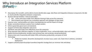  Decompose the monolith, and be able to clearly identify data usage, data flows and integrations between components. Be able
to clearly identify integrations between components.
 Business Domain Isolation / Data Encapsulation
 But … at the same time enable more effective sharing of data across the enterprise
 Done properly each domain has a consistent approach and catalogue of data assets
 Improve reuse, maintainability and reduce interdependencies and the impact of change
 Broker connections between systems from multiple vendors
 Enforce good data governance and standards
 Support real-time data integration and access
 Distribute and control data more effectively across the enterprise
 Bring separates data collections together to reduce duplication, errors, and provide better value and insights.
 Reduce technical bottlenecks, broaden internal know-how, and accelerate overall productivity
 Balance total cost of ownership with better NFRs and business productivity, and peace of mind
 Technology
 Modernise toolsets, Streamline development, Increase reuse, Lower cost, Faster time to delivery, consistent
deployment
 Support a phased project-by-project transition/migration strategy that can minimize risks and delays
Why Introduce an Integration Services Platform
(EiPaaS)
Other things
 