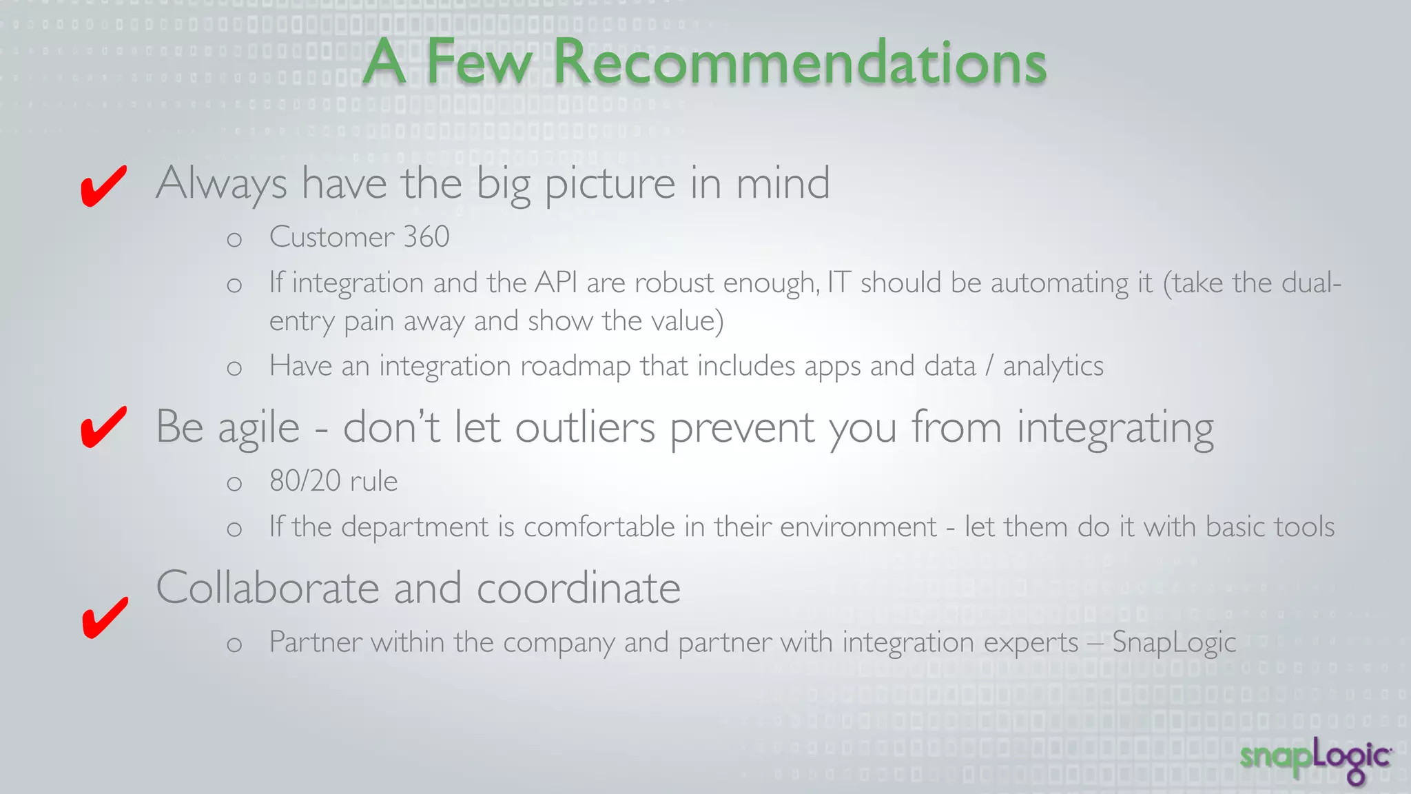 A Few Recommendations 
Always have the big picture in mind 
o Customer 360 
o If integration and the API are robust enough, IT should be automating it (take the dual-entry 
pain away and show the value) 
o Have an integration roadmap that includes apps and data / analytics 
Be agile - don’t let outliers prevent you from integrating 
o 80/20 rule 
o If the department is comfortable in their environment - let them do it with basic tools 
Collaborate and coordinate 
o Partner within the company and partner with integration experts – SnapLogic 
✔ 
✔ 
✔ 
 