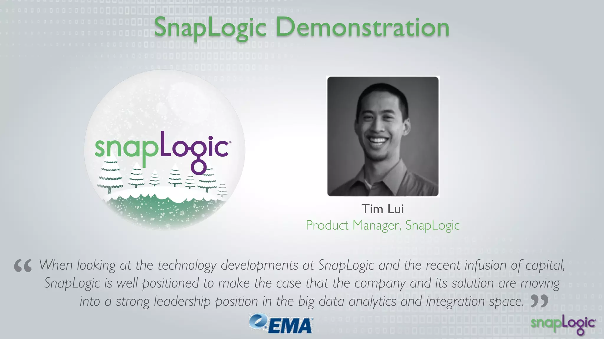 SnapLogic Demonstration 
Tim Lui 
Product Manager, SnapLogic 
When looking at the technology developments at SnapLogic and the recent infusion of capital, 
SnapLogic is well positioned to make the case that the company and its solution are moving 
into a strong leadership position in the big data analytics and integration space. 
 