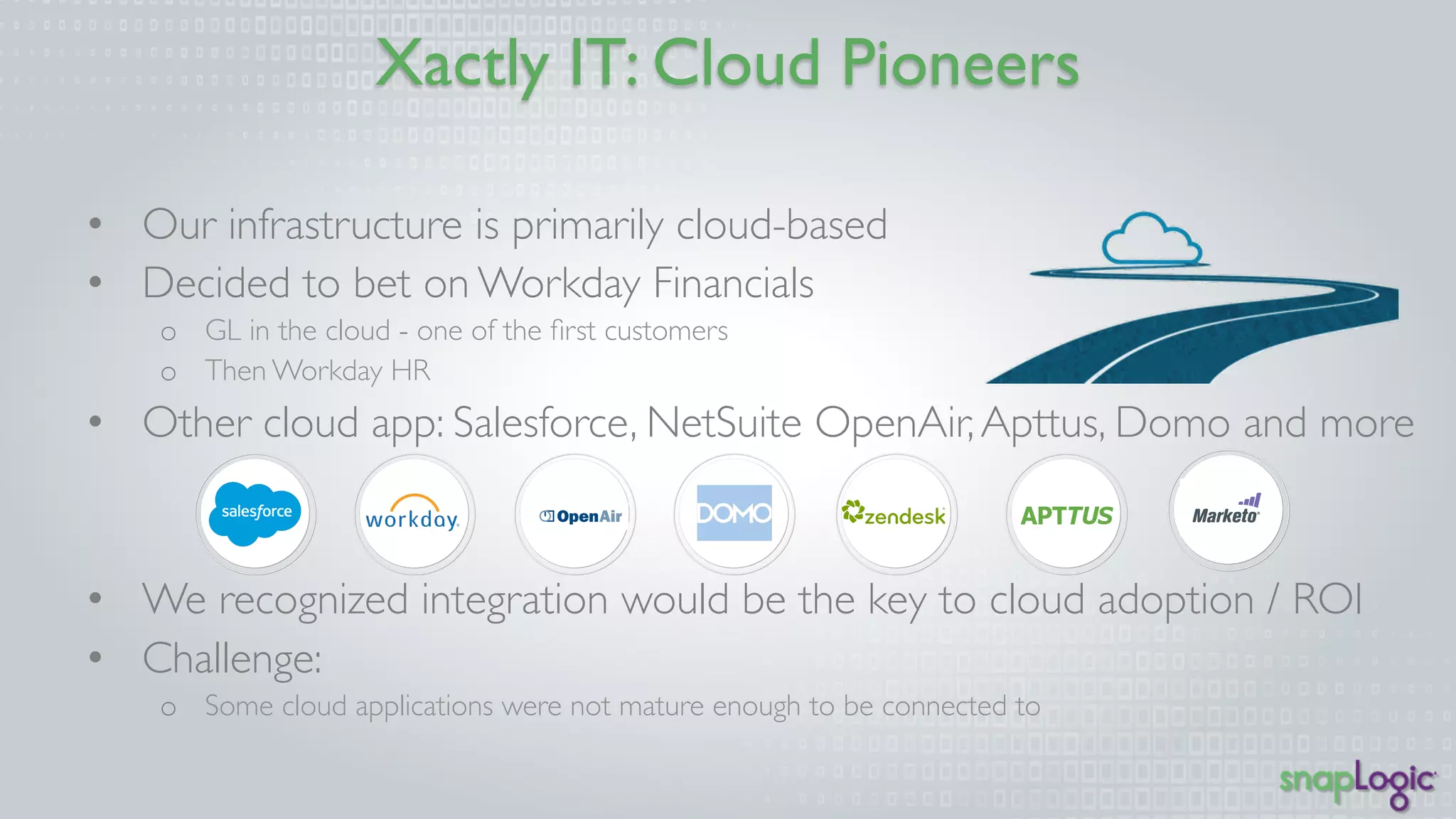 Xactly IT: Cloud Pioneers 
• Our infrastructure is primarily cloud-based 
• Decided to bet on Workday Financials 
o GL in the cloud - one of the first customers 
o Then Workday HR 
• Other cloud app: Salesforce, NetSuite OpenAir, Apttus, Domo and more 
• We recognized integration would be the key to cloud adoption / ROI 
• Challenge: 
o Some cloud applications were not mature enough to be connected to 
 