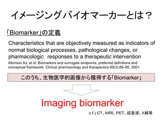 イメージングバイオマーカーとは？ 
Imaging biomarker 
「Biomarker」の定義 
Characteristicsthat are objectively measured as indicators of normal ...