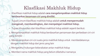 Klasfikasi Makhluk Hidup
– Klasifikasi makhluk hidup adalah cara mengelompokkan makhluk hidup
berdasarkan kesamaan ciri yang dimiliki.
– Tujuan umum klasifikasi makhluk hidup adalah untuk mempermudah
mengenali, membandingkan, dan mempelajari makhluk hidup.
– Tujuan khusus/lain dari klasifikasi makhluk hidup adalah seperti berikut:
1. Mengelompokkan makhluk hidup berdasarkan persamaan dan perbedaan ciri-ciri
yang dimiliki
2. Mendeskripsikan ciri-ciri suatu jenis makhluk hidup untuk membedakannya
dengan makhluk hidup dari jenis yang lain
3. Mengetahui hubungan kekerabatan antar makhluk hidup
4. Memberi nama makhluk hidup yang belum diketahui namanya
 