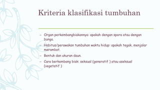 Kriteria klasifikasi tumbuhan
– Organ perkembangbiakannya: apakah dengan spora atau dengan
bunga.
– Habitus/perawakan tumbuhan waktu hidup: apakah tegak, menjalar
merambat.
– Bentuk dan ukuran daun.
– Cara berkembang biak: seksual (generatif ) atau aseksual
(vegetatif )
 