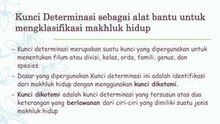 Kunci Determinasi sebagai alat bantu untuk
mengklasifikasi makhluk hidup
– Kunci determinasi merupakan suatu kunci yang dipergunakan untuk
menentukan filum atau divisi, kelas, ordo, famili, genus, dan
spesies.
– Dasar yang dipergunakan Kunci determinasi ini adalah identifikasi
dari makhluk hidup dengan menggunakan kunci dikotomi.
– Kunci dikotomi adalah kunci determinasi yang tersusun atas dua
keterangan yang berlawanan dari ciri-ciri yang dimiliki suatu jenis
makhluk hidup
 