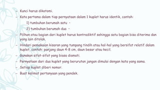 – Kunci harus dikotomi.
– Kata pertama dalam tiap pernyataan dalam 1 kuplet harus identik, contoh:
1) tumbuhan berumah satu ・
2) tumbuhan berumah dua ・
– Pilihan atau bagian dari kuplet harus kontradiktif sehingga satu bagian bisa diterima dan
yang lain ditolak.
– Hindari pemakaian kisaran yang tumpang tindih atau hal-hal yang bersifat relatif dalam
kuplet, contoh: panjang daun 4-8 cm, daun besar atau kecil.
– Gunakan sifat-sifat yang biasa diamati.
– Pernyataan dari dua kuplet yang berurutan jangan dimulai dengan kata yang sama.
– Setiap kuplet diberi nomor.
– Buat kalimat pertanyaan yang pendek.
 