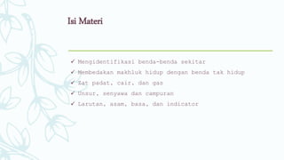 Isi Materi
 Mengidentifikasi benda-benda sekitar
 Membedakan makhluk hidup dengan benda tak hidup
 Zat padat, cair, dan gas
 Unsur, senyawa dan campuran
 Larutan, asam, basa, dan indicator
 