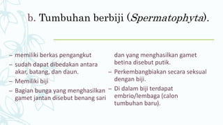 b. Tumbuhan berbiji (Spermatophyta).
– memiliki berkas pengangkut
– sudah dapat dibedakan antara
akar, batang, dan daun.
– Memiliki biji
– Bagian bunga yang menghasilkan
gamet jantan disebut benang sari
dan yang menghasilkan gamet
betina disebut putik.
– Perkembangbiakan secara seksual
dengan biji.
– Di dalam biji terdapat
embrio/lembaga (calon
tumbuhan baru).
 