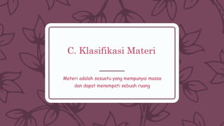 C. Klasifikasi Materi
Materi adalah sesuatu yang mempunyai massa
dan dapat menempati sebuah ruang
 
