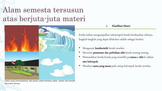 Alam semesta tersusun
atas berjuta-juta materi
1. Klasifikasi Materi
Ketika kalian mengumpulkan sekelompok benda berdasarkan sifatnya,
langkah-langkah yang dapat dilakukan adalah sebagai berikut.
• Mengamati karakteristik benda tersebut.
• Mencatat persamaan dan perbedaan sifat benda masing-masing.
• Memasukkan benda-benda yang memiliki persamaan sifat ke dalam
satu kelompok.
• Memberi nama yang sesuai pada setiap kelompok benda tersebut.
 